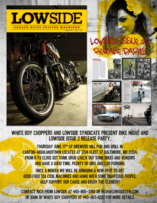 Since we are in party mode, we decided for our second issue we need to start a bike night in Baltimore. Even though we will be celebrating the release at Kundractic’s this weekend we decided that we need to do our own thing and Baltimore desperately needs a cool new bike night. So Lowside and White Boy Choppers have teamed up again to start a bike night and issue two release party Thursday, June 17 at the Brewers Hill Pub! Plenty of parking for bikes and cages (which is rare in the city) and a nice spot to have good food, drinks and people to hang with. Come support our cause from 6 til close and plan on being here once a month for the rest of your life! Or until they kick us out!