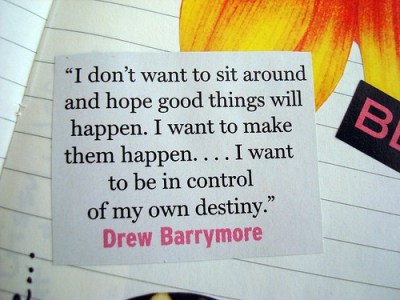 Eu não quero ficar sentada aqui e esperar que coisas boas aconteçam. Eu quero fazer com que elas aconteçam .. Eu quero estar no controle do meu próprio destino.

— Drew Barrymore
