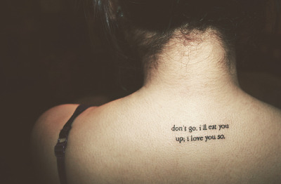 My first tattoo. I chose the quote “Don’t go. I’ll eat you up; I love you so” from my all time favourite film, Where The Wild Things Are. As well as that, I feel it best describes how my mind works. When you love someone so much, and you don’t want them to go, you could almost just eat them up. 