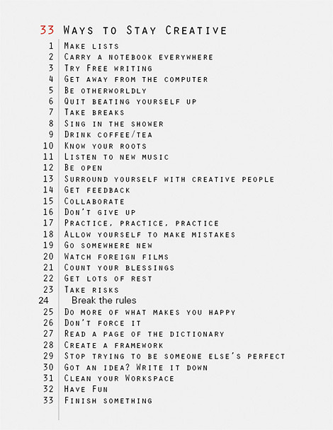 How to be creative&#8230;.
makingvisible:

davidcliffordphoto:

33 ways to stay creative /via iainclaridge.net

None of these alone will do the trick, I imagine, but as you start to pile them on, I think you’ll see results… 1, 2, 4, 13, 30, 33 seem to speak to me today. Along with “Finish Something” I would add the much more important “Start Something.”
