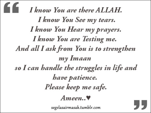 I know You are there Allah&#8230;
I know You see my tears&#8230;
I know You hear my prayers&#8230;
I know You are testing me&#8230;
And all I ask from You is to strengthen my Imaan so I can handle the struggles in life and have patience.
Please keep me safe.
Ameen&#8230;♥♥♥