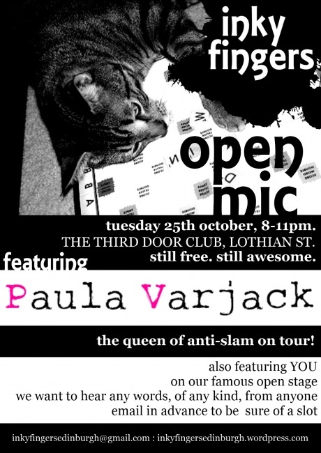 Inky Fingers Open Mic
Tuesday 25th OctoberThe Third Door, Lothian St

The Inky Fingers Open Mic is back! We’re still the fourth Tuesday of the month, from 8-11pm, and we’re still free to come and free for anyone to perform, regardless of style, experience, or identity.

While the Forest campaigns to buy back 3 Bristo Place, we’ll be performing at The Third Door (formerly Medina) on Lothian St. See you there!

We want to hear from everybody. We want your poems, your rants, your ballads, your short stories, your diaries, your experimental texts, your heart, your mind, your body. We want the essay on your summer holidays you wrote when you were four, your adolescent haiku, and extracts from your eventually-to-be-completed epic fantasy quadrilogy. We want to hear your best new work as well. And we want people to care about the way words are performed.

Our feature performer this month is Paula Varjack — an artist on the move, bringing her own unique infusion of spoken word, videography, and music to stages infamous and abandoned across the globe.

Open Mic slots are five minutes long; e-mail inkyfingersedinburgh@gmail.com to sign up and be sure of a slot, and check our website at http://inkyfingersedinburgh.wordpress.com for more details.