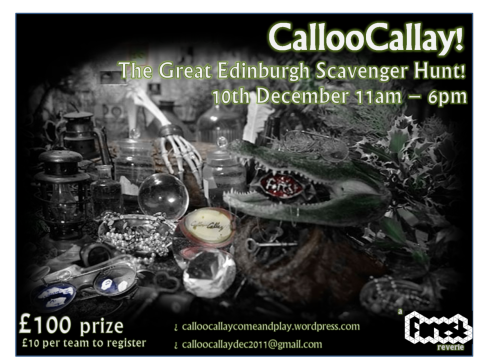 CALLOOCALLAY! The Great Edinburgh Scavenger HuntDecember 10th 11am-6pm



Want to play?It&#8217;s a city wide all day scavenger hunt type thing&#8230;Can you find a seashell in the city? Kiss Sir Walter Scott and prove it? Find a hero for a policeman? Shoot the Urban Fox?Scaveng, scrounge, beg, borrow, blag for honour, glory and a grand cash prize of £100&#8230;Email calloocallaydec2011@gmail.com to register.£10 per team if you register by Thursday 8th December or £15 on the day. (A Forest Reverie)

For more information and the full rules, see our scavenger hunt website