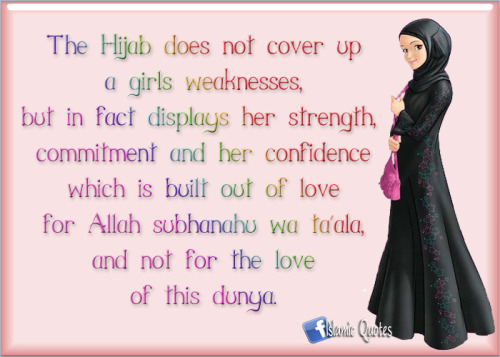 islamicquotes11:

The Hijab does not cover up a girls weaknesses, but in fact displays her strength, commitment and her confidence which is built out of love for Allah subhanahu wa ta´ala, and not for the love of this dunya. 

