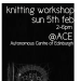 Knitting WorkshopSunday 5th February - 2-6pmAutonomous Centre of Edinburgh 
A chance to learn to knit and work on a group piece of work! It&#8217;s also a chance to meet together while we are waiting for a new building!The needles and wool will be supplied but please feel free to bring your own.ACE, 17 West Montgomery Place, Edinburgh EH7&#160;5HA