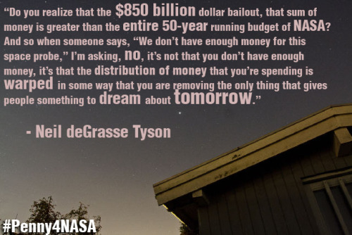Do you realize that the $850 billion bailout, that sum of money is greater than the entire fifty year running budget of NASA? And so when someone says, “We don’t have enough money for this space probe,” I’m saying, no, it’s not that you don’t have enough money, it’s that the distribution of money that you’re spending is warped in some way that you are removing the only thing that gives people something to dream about tomorrow.