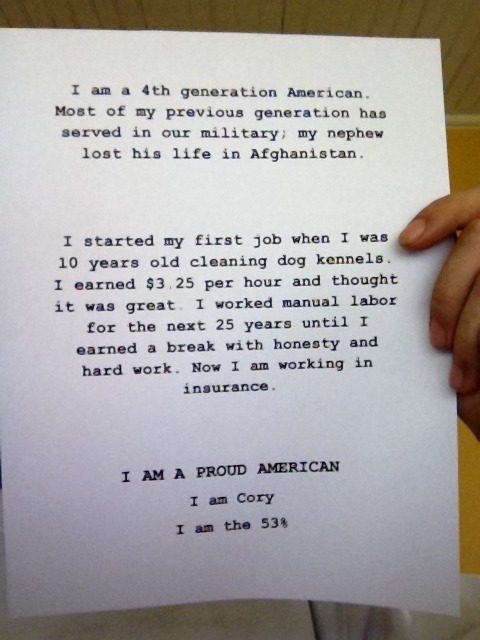 I am a 4th generation American. Most of my previous generation has served in our military; my nephew lost his life in Afghanistan. I started my first job when I was 10 years old cleaning dog kennels. I earned $3.25 per hour and thought it was great. I worked manual labor for the next 25 years until I earned a break with honesty and hard work. Now I am working in insurance. I AM A PROUD AMERICAN I am Cory I am the 53%